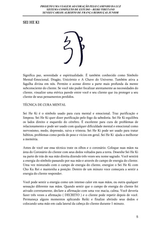 PROJETO UMA VIAGEM AO CORAÇÃO PELO CAMINHO DA LUZ 
SISTEMA COMPLETO DE ESTUDO – REIKI TIBETANO 
SENSEI CARLOS ALBERTO DE FRANÇA REBOUÇAS JUNIOR 
5 
SEI HE KI 
Significa paz, serenidade e espiritualidade. É também conhecido como Símbolo 
Mental-Emocional, Dragão, Unicórnio e A Chave do Universo. Também ativa a 
fagulha divina em nós. Permite o acesso direto a parte mais profunda da mente 
subconsciente do cliente. Se você não puder focalizar atentamente as necessidades do 
cliente, visualize uma etérica parede entre você e seu cliente que ira proteger a seu 
cliente de seus pensamentos perdidos. 
TÉCNICA DE CURA MENTAL 
Sei He Ki é o símbolo usado para cura mental e emocional. Traz purificação e 
limpeza. Sei He Ki quer dizer purificação pelo fogo da sabedoria. Sei He Ki equilibra 
os lados direito e esquerdo do cérebro. É excelente para cura de problemas de 
relacionamento e pode ser usado com qualquer dificuldade mental e emocional como 
nervosismo, medo, depressão, raiva e tristeza. Sei He Ki pode ser usado para tratar 
hábitos, problemas como perda de peso e vícios em geral. Sei He Ki ajuda a melhorar 
a memória. 
Antes de você use essa técnica trate os olhos e o coronário. Coloque suas mãos na 
área do Coronário do cliente com seus dedos voltados para a terra. Desenhe Sei He Ki 
na parte de trás de sua mão direita dizendo três vezes seu nome sagrado. Você sentirá 
a energia do símbolo passando por sua mão e através do campo de energia do cliente. 
Uma vez misturado com o campo de energia do cliente, energize o Sei He Ki com 
Cho Ku Rei e mantenha a posição. Dentro de um minuto voce começara a sentir a 
energia do cliente responder. 
Você pode sentir a energia como um intenso calor em suas mãos, ou outra qualquer 
sensação diferente nas mãos. Quando sentir que o campo de energia do cliente foi 
ativado corretamente, declare a afirmação com uma voz macia, calma. Você deveria 
fazer três vezes a afirmação ( DECRETO ) e o cliente pode repetir depois de você. 
Permaneça alguns momentos aplicando Reiki e finalize abrindo seus dedos e 
colocando uma mão em cada lateral da cabeça do cliente durante 1 minuto. 
 
