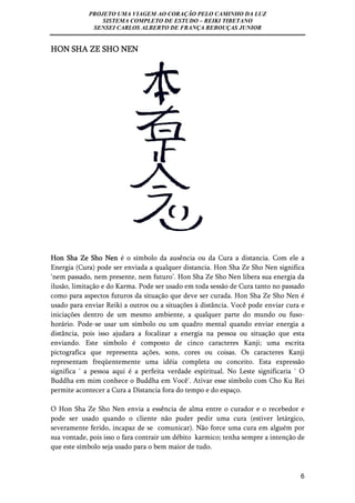 PROJETO UMA VIAGEM AO CORAÇÃO PELO CAMINHO DA LUZ 
SISTEMA COMPLETO DE ESTUDO – REIKI TIBETANO 
SENSEI CARLOS ALBERTO DE FRANÇA REBOUÇAS JUNIOR 
6 
HON SHA ZE SHO NEN 
Hon Sha Ze Sho Nen é o símbolo da ausência ou da Cura a distancia. Com ele a 
Energia (Cura) pode ser enviada a qualquer distancia. Hon Sha Ze Sho Nen significa 
‘nem passado, nem presente, nem futuro’. Hon Sha Ze Sho Nen libera sua energia da 
ilusão, limitação e do Karma. Pode ser usado em toda sessão de Cura tanto no passado 
como para aspectos futuros da situação que deve ser curada. Hon Sha Ze Sho Nen é 
usado para enviar Reiki a outros ou a situações à distância. Você pode enviar cura e 
iniciações dentro de um mesmo ambiente, a qualquer parte do mundo ou fuso-horário. 
Pode-se usar um símbolo ou um quadro mental quando enviar energia a 
distância, pois isso ajudara a focalizar a energia na pessoa ou situação que esta 
enviando. Este símbolo é composto de cinco caracteres Kanji; uma escrita 
pictografica que representa ações, sons, cores ou coisas. Os caracteres Kanji 
representam freqüentemente uma idéia completa ou conceito. Esta expressão 
significa ' a pessoa aqui é a perfeita verdade espiritual. No Leste significaria ' O 
Buddha em mim conhece o Buddha em Você'. Ativar esse símbolo com Cho Ku Rei 
permite acontecer a Cura a Distancia fora do tempo e do espaço. 
O Hon Sha Ze Sho Nen envia a essência de alma entre o curador e o recebedor e 
pode ser usado quando o cliente não puder pedir uma cura (estiver letárgico, 
severamente ferido, incapaz de se comunicar). Não force uma cura em alguém por 
sua vontade, pois isso o fara contrair um débito karmico; tenha sempre a intenção de 
que este símbolo seja usado para o bem maior de tudo. 
 
