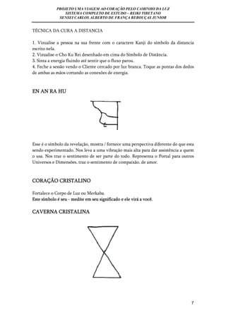 PROJETO UMA VIAGEM AO CORAÇÃO PELO CAMINHO DA LUZ 
SISTEMA COMPLETO DE ESTUDO – REIKI TIBETANO 
SENSEI CARLOS ALBERTO DE FRANÇA REBOUÇAS JUNIOR 
7 
TÉCNICA DA CURA A DISTANCIA 
1. Vizualise a pessoa na sua frente com o caractere Kanji do símbolo da distancia 
escrito nela. 
2. Vizualise o Cho Ku Rei desenhado em cima do Símbolo de Distância. 
3. Sinta a energia fluindo até sentir que o fluxo parou. 
4. Feche a sessão vendo o Cliente cercado por luz branca. Toque as pontas dos dedos 
de ambas as mãos cortando as conexões de energia. 
EN AN RA HU 
Esse é o símbolo da revelação, mostra / fornece uma perspectiva diferente do que esta 
sendo experimentado. Nos leva a uma vibração mais alta para dar assistência a quem 
o usa. Nos traz o sentimento de ser parte do todo. Representa o Portal para outros 
Universos e Dimensões, traz o sentimento de compaixão, de amor. 
CORAÇÃO CRISTALINO 
Fortalece o Corpo de Luz ou Merkaba. 
Este símbolo é seu - medite em seu significado e ele virá a você. 
CAVERNA CRISTALINA 
 