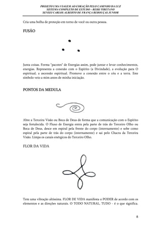 PROJETO UMA VIAGEM AO CORAÇÃO PELO CAMINHO DA LUZ 
SISTEMA COMPLETO DE ESTUDO – REIKI TIBETANO 
SENSEI CARLOS ALBERTO DE FRANÇA REBOUÇAS JUNIOR 
8 
Cria uma bolha de proteção em torno de você ou outra pessoa. 
FUSÃO 
Junta coisas. Forma “pacotes" de Energias assim, pode juntar e levar conhecimentos, 
energias. Representa a conexão com o Espírito (a Divindade), a evolução para O 
espiritual, a ascensão espiritual. Promove a conexão entre o céu e a terra. Este 
símbolo veio a mim antes de minha iniciação. 
PONTOS DA MEDULA 
Abre a Terceira Visão ou Boca de Deus de forma que a comunicação com o Espírito 
seja fortalecida. O Fluxo de Energia entra pela parte de trás do Terceiro Olho ou 
Boca de Deus, desce em espiral pela frente do corpo (internamente) e sobe como 
espiral pela parte de trás do corpo (internamente) e sai pelo Chacra da Terceira 
Visão. Limpa os canais enérgicos do Terceiro Olho. 
FLOR DA VIDA 
Tem uma vibração altíssima. FLOR DE VIDA manifesta o PODER de acordo com os 
elementos e as direções naturais. O TODO NATURAL, TUDO - é o que significa. 
 