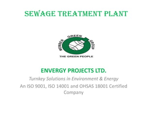 Sewage Treatment Plant
ENVERGY PROJECTS LTD.
Turnkey Solutions in Environment & Energy
An ISO 9001, ISO 14001 and OHSAS 18001 Certified
Company
 