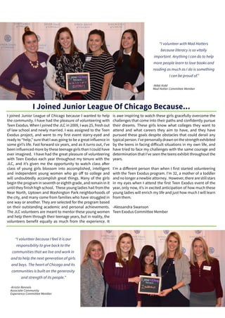I joined Junior League of Chicago because I wanted to help
the community. I have had the pleasure of volunteering with
Teen Exodus. When I joined the JLC in 2009, I was 25, fresh out
of law school and newly married. I was assigned to the Teen
Exodus project, and went to my first event starry-eyed and
ready to “help,” sure that I was going to be a great influence in
some girl’s life. Fast forward six years, and as it turns out, I’ve
been influenced more by these teenage girls than I could have
ever imagined. I have had the great pleasure of volunteering
with Teen Exodus each year throughout my tenure with the
JLC, and it’s given me the opportunity to watch class after
class of young girls blossom into accomplished, intelligent
and independent young women who go off to college and
will undoubtedly accomplish great things. Many of the girls
begin the program in seventh or eighth grade, and remain in it
until they finish high school. These young ladies hail from the
Near North, Uptown and Washington Park neighborhoods of
the city, and many come from families who have struggled in
one way or another. They are selected for the program based
on their outstanding academic and personal achievements.
The JLC volunteers are meant to mentor these young women
and help them through their teenage years, but in reality, the
volunteers benefit equally as much from the experience. It
is awe inspiring to watch these girls gracefully overcome the
challenges that come into their paths and confidently pursue
their dreams. These girls know what colleges they want to
attend and what careers they aim to have, and they have
pursued these goals despite obstacles that could derail any
typical person. I’ve personally drawn on the strength exhibited
by the teens in facing difficult situations in my own life, and
have tried to face my challenges with the same courage and
determination that I’ve seen the teens exhibit throughout the
years.
I’m a different person than when I first started volunteering
with the Teen Exodus program. I’m 32, a mother of a toddler
and no longer a newbie attorney. However, there are still stars
in my eyes when I attend the first Teen Exodus event of the
year, only now, it’s in excited anticipation of how much these
young ladies will enrich my life and just how much I will learn
from them.
-Alessandra Swanson
Teen Exodus Committee Member
“I volunteer with Mad Hatters
because literacy is so vitally
important. Anything I can do to help
more people learn to love books and
reading as much as I do is something
I can be proud of.”
-Nikki Kidd
Mad Hatter Committee Member
“I volunteer because I feel it is our
responsibility to give back to the
communities that we live and work in
and to help the next generation of girls
and boys. The heart of Chicago and its
communities is built on the generosity
and strength of its people.”
-Kristin Rennels
Associate Community
Experience Committee Member
I Joined Junior League Of Chicago Because...
 