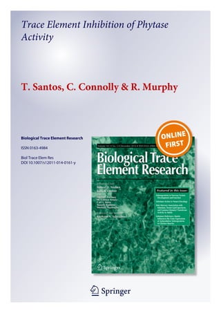 1 23
Biological Trace Element Research
ISSN 0163-4984
Biol Trace Elem Res
DOI 10.1007/s12011-014-0161-y
Trace Element Inhibition of Phytase
Activity
T. Santos, C. Connolly & R. Murphy
 