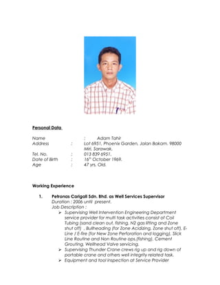 Personal Data
Name : Adam Tahir
Address : Lot 6951, Phoenix Garden, Jalan Bakam. 98000
Miri, Sarawak.
Tel. No. : 013 839 6951.
Date of Birth : 16th
October 1969.
Age : 47 yrs. Old.
Working Experience
1. Petronas Carigali Sdn. Bhd. as Well Services Supervisor
Duration : 2006 until present.
Job Description :
 Supervising Well Intervention Engineering Department
service provider for multi task activities consist of Coil
Tubing (sand clean out, fishing, N2 gas lifting and Zone
shut off) , Bullheading (for Zone Acidizing, Zone shut off), E-
Line / E-fire (for New Zone Perforation and logging), Slick
Line Routine and Non Routine ops.(fishing), Cement
Grouting, Wellhead Valve servicing.
 Supervising Thunder Crane crews rig up and rig down of
portable crane and others well integrity related task.
 Equipment and tool inspection at Service Provider
 
