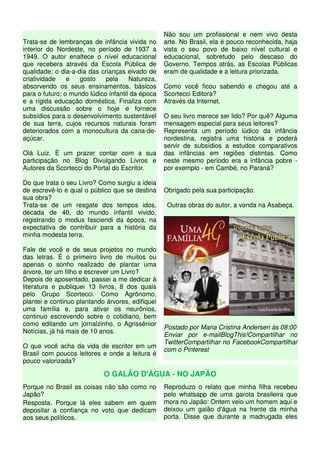 Trata-se de lembranças de infância vivida no
interior do Nordeste, no período de 1937 a
1949. O autor enaltece o nível educacional
que recebera através da Escola Pública de
qualidade; o dia-a-dia das crianças eivado de
criatividade e gosto pela Natureza,
absorvendo os seus ensinamentos, básicos
para o futuro; o mundo lúdico infantil da época
e a rígida educação doméstica. Finaliza com
uma discussão sobre o hoje e fornece
subsídios para o desenvolvimento sustentável
de sua terra, cujos recursos naturais foram
deteriorados com a monocultura da cana-de-
açúcar.
Olá Luiz. É um prazer contar com a sua
participação no Blog Divulgando Livros e
Autores da Scortecci do Portal do Escritor.
Do que trata o seu Livro? Como surgiu a ideia
de escrevê-lo e qual o público que se destina
sua obra?
Trata-se de um resgate dos tempos idos,
década de 40, do mundo infantil vivido,
registrando o modus fasciendi da época, na
expectativa de contribuir para a história da
minha modesta terra.
Fale de você e de seus projetos no mundo
das letras. É o primeiro livro de muitos ou
apenas o sonho realizado de plantar uma
árvore, ter um filho e escrever um Livro?
Depois de aposentado, passei a me dedicar à
literatura e publiquei 13 livros, 8 dos quais
pelo Grupo Scortecci. Como Agrônomo,
plantei e continuo plantando árvores, edifiquei
uma família e, para ativar os neurônios,
continuo escrevendo sobre o cotidiano, bem
como editando um jornalzinho, o Agrissênior
Notícias, já há mais de 10 anos.
O que você acha da vida de escritor em um
Brasil com poucos leitores e onde a leitura é
pouco valorizada?
Não sou um profissional e nem vivo desta
arte. No Brasil, ela é pouco reconhecida, haja
vista o seu povo de baixo nível cultural e
educacional, sobretudo pelo descaso do
Governo. Tempos atrás, as Escolas Públicas
eram de qualidade e a leitura priorizada.
Como você ficou sabendo e chegou até a
Scortecci Editora?
Através da Internet.
O seu livro merece ser lido? Por quê? Alguma
mensagem especial para seus leitores?
Representa um período lúdico da infância
nordestina, registra uma história e poderá
servir de subsídios a estudos comparativos
das infâncias em regiões distintas. Como
neste mesmo período era a infância pobre -
por exemplo - em Cambé, no Paraná?
Obrigado pela sua participação.
Outras obras do autor, a venda na Asabeça.
Postado por Maria Cristina Andersen às 08:00
Enviar por e-mailBlogThis!Compartilhar no
TwitterCompartilhar no FacebookCompartilhar
com o Pinterest
O GALÃO D'ÁGUA - NO JAPÃO
Porque no Brasil as coisas não são como no
Japão?
Resposta. Porque lá eles sabem em quem
depositar a confiança no voto que dedicam
aos seus políticos.
Reproduzo o relato que minha filha recebeu
pelo whatsapp de uma garota brasileira que
mora no Japão: Ontem veio um homem aqui e
deixou um galão d'água na frente da minha
porta. Disse que durante a madrugada eles
 