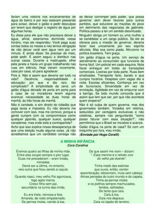 fariam uma vistoria nos encanamentos de
água do bairro e por isso estavam passando
para avisar, deixar o galão e pedir desculpas
por terem que desligar o registro de água por
algumas horas.
Eu disse para ele que não precisava deixar a
água, afinal, estaríamos dormindo nesse
horário, mas ele respondeu: Você paga suas
contas todos os meses e nós temos obrigação
de não deixar você sem água nem por um
minuto. E ainda disse: Se precisar de mais,
pode pedir. E assim seguiu a distribuir nas
outras casas. Durante a madrugada, olhei
pela janela e havia um grupo trabalhando nas
ruas em silêncio. Hoje vieram novamente,
casa por casa, só para agradecer.
Pois é. Não é assim que deveria ser tudo na
vida? Decência, responsabilidade e
educação: por que é tão raro, tão
complicado? A simplicidade da cena: um
galão d’água deixado de porta em porta para
o caso de os moradores terem alguma
eventual necessidade às duas horas da
manhã, às três horas da manhã.
Não é caridade, e sim direito do cidadão que
paga taxas e impostos. Eu não deveria me
comover com isso, mas me comovo, porque a
gente cumpre com os compromissos como
qualquer japonês, qualquer sueco, qualquer
canadense, mas onde está a contrapartida?
Acho que isso explica nossa desesperança de
que uma eleição mude alguma coisa. Já não
acreditamos que um candidato consiga não
se deixar corromper pelo poder, que possa
governar sem dever favores para outros
partidos, que solucione as mazelas do povo
em detrimento das negociatas de gabinete.
Política passou a ter um sentido desvirtuado.
Ninguém obriga um homem ou uma mulher a
se candidatar a um cargo público. Se ele se
oferece para a missão de governar, deveria
fazer isso unicamente por seu espírito
altruísta. Mas soa como piada. Altruísmo na
política brasileira. Tem graça.
Um galão d’água na porta. Um serviço de
atendimento ao consumidor que funcione de
forma fácil. Um policial em cada esquina. Nota
fiscal entregue em todas as transações
comerciais. Lixeiras por toda parte. Ruas bem
sinalizadas. Transporte farto, barato e que
cumpra horários. Hospitais com vagas dia e
noite. Escolas eficientes. Confiança em vez
de burocracia. Sinceridade em vez de
enrolação. Agilidade em vez de empurrar com
a barriga. Se todo mundo concorda que é
assim que tem que ser, por que não acontece
quem emperra?
Não é só culpa de quem governa, mas dos
governados também. Viciados em retórica,
seduzidos por vantagens exclusivas e não
coletivas, sempre nos perguntando “como
posso faturar com essa situação?”, não
permitimos que o Brasil se moralize e avance.
Galão d’água na porta de casa? Só com um
troquinho por fora, meu irmão.
(Enviada por Hugo Coralli)
A MINHA INFÂNCIA
Cora Coralina
Éramos quatro as filhas de minha mãe.
Entre elas ocupei sempre o pior lugar.
Duas me precederam – eram lindas,
mimadas.
Devia ser a última, no entanto,
veio outra que ficou sendo a caçula.
Quando nasci, meu velho Pai agonizava,
logo após morria.
Cresci filha sem pai,
secundária na turma das irmãs.
Eu era triste, nervosa e feia.
Amarela, de rosto empalamado.
De pernas moles, caindo à toa.
Os que assim me viam – diziam:
“- Essa menina é o retrato vivo
do velho pai doente”.
Tinha medo das estórias
que ouvia, então, contar:
assombração, lobisomem, mula sem cabeça.
Almas penadas do outro mundo e do capeta.
Tinha as pernas moles
e os joelhos sempre machucados,
feridos, esfolados.
De tanto que caía.
Caía à toa.
Caía nos degraus.
Caía no lajedo do terreiro.
 