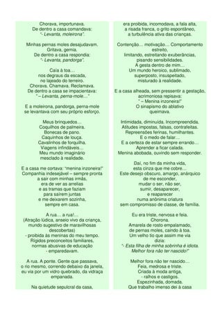 Chorava, importunava.
De dentro a casa comandava:
“- Levanta, moleirona”.
Minhas pernas moles desajudavam.
Gritava, gemia.
De dentro a casa respondia:
“- Levanta, pandorga”.
Caía à toa…
nos degraus da escada,
no lajeado do terreiro.
Chorava. Chamava. Reclamava.
De dentro a casa se impacientava:
” – Levanta, perna-mole…”
E a moleirona, pandorga, perna-mole
se levantava com seu próprio esforço.
Meus brinquedos…
Coquilhos de palmeira.
Bonecas de pano.
Caquinhos de louça.
Cavalinhos de forquilha.
Viagens infindáveis…
Meu mundo imaginário
mesclado à realidade.
E a casa me cortava: “menina inzoneira!”
Companhia indesejável – sempre pronta
a sair com minhas irmãs,
era de ver as arrelias
e as tramas que faziam
para saírem juntas
e me deixarem sozinha,
sempre em casa.
A rua… a rua!…
(Atração lúdica, anseio vivo da criança,
mundo sugestivo de maravilhosas
descobertas)
- proibida às meninas do meu tempo.
Rígidos preconceitos familiares,
normas abusivas de educação
- emparedavam.
A rua. A ponte. Gente que passava,
o rio mesmo, correndo debaixo da janela,
eu via por um vidro quebrado, da vidraça
empanada.
Na quietude sepulcral da casa,
era proibida, incomodava, a fala alta,
a risada franca, o grito espontâneo,
a turbulência ativa das crianças.
Contenção… motivação… Comportamento
estreito,
limitando, estreitando exuberâncias,
pisando sensibilidades.
A gesta dentro de mim…
Um mundo heroico, sublimado,
superposto, insuspeitado,
misturado à realidade.
E a casa alheada, sem pressentir a gestação,
acrimoniosa repisava:
” – Menina inzoneira!”
O sinapismo do ablativo
queimava.
Intimidada, diminuída. Incompreendida.
Atitudes impostas, falsas, contrafeitas.
Repreensões ferinas, humilhantes.
E o medo de falar…
E a certeza de estar sempre errando…
Aprender a ficar calada.
Menina abobada, ouvindo sem responder.
Daí, no fim da minha vida,
esta cinza que me cobre…
Este desejo obscuro, amargo, anárquico
de me esconder,
mudar o ser, não ser,
sumir, desaparecer,
e reaparecer
numa anônima criatura
sem compromisso de classe, de família.
Eu era triste, nervosa e feia.
Chorona.
Amarela de rosto empalamado,
de pernas moles, caindo à toa.
Um velho tio que assim me via
dizia:
“- Esta filha de minha sobrinha é idiota.
Melhor fora não ter nascido!”
Melhor fora não ter nascido…
Feia, medrosa e triste.
Criada à moda antiga,
- ralhos e castigos.
Espezinhada, domada.
Que trabalho imenso dei à casa
 