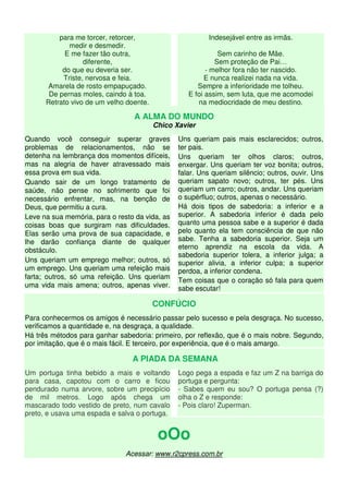 para me torcer, retorcer,
medir e desmedir.
E me fazer tão outra,
diferente,
do que eu deveria ser.
Triste, nervosa e feia.
Amarela de rosto empapuçado.
De pernas moles, caindo à toa.
Retrato vivo de um velho doente.
Indesejável entre as irmãs.
Sem carinho de Mãe.
Sem proteção de Pai…
- melhor fora não ter nascido.
E nunca realizei nada na vida.
Sempre a inferioridade me tolheu.
E foi assim, sem luta, que me acomodei
na mediocridade de meu destino.
A ALMA DO MUNDO
Chico Xavier
Quando você conseguir superar graves
problemas de relacionamentos, não se
detenha na lembrança dos momentos difíceis,
mas na alegria de haver atravessado mais
essa prova em sua vida.
Quando sair de um longo tratamento de
saúde, não pense no sofrimento que foi
necessário enfrentar, mas, na benção de
Deus, que permitiu a cura.
Leve na sua memória, para o resto da vida, as
coisas boas que surgiram nas dificuldades.
Elas serão uma prova de sua capacidade, e
lhe darão confiança diante de qualquer
obstáculo.
Uns queriam um emprego melhor; outros, só
um emprego. Uns queriam uma refeição mais
farta; outros, só uma refeição. Uns queriam
uma vida mais amena; outros, apenas viver.
Uns queriam pais mais esclarecidos; outros,
ter pais.
Uns queriam ter olhos claros; outros,
enxergar. Uns queriam ter voz bonita; outros,
falar. Uns queriam silêncio; outros, ouvir. Uns
queriam sapato novo; outros, ter pés. Uns
queriam um carro; outros, andar. Uns queriam
o supérfluo; outros, apenas o necessário.
Há dois tipos de sabedoria: a inferior e a
superior. A sabedoria inferior é dada pelo
quanto uma pessoa sabe e a superior é dada
pelo quanto ela tem consciência de que não
sabe. Tenha a sabedoria superior. Seja um
eterno aprendiz na escola da vida. A
sabedoria superior tolera, a inferior julga; a
superior alivia, a inferior culpa; a superior
perdoa, a inferior condena.
Tem coisas que o coração só fala para quem
sabe escutar!
CONFÚCIO
Para conhecermos os amigos é necessário passar pelo sucesso e pela desgraça. No sucesso,
verificamos a quantidade e, na desgraça, a qualidade.
Há três métodos para ganhar sabedoria: primeiro, por reflexão, que é o mais nobre. Segundo,
por imitação, que é o mais fácil. E terceiro, por experiência, que é o mais amargo.
A PIADA DA SEMANA
Um portuga tinha bebido a mais e voltando
para casa, capotou com o carro e ficou
pendurado numa arvore, sobre um precipício
de mil metros. Logo após chega um
mascarado todo vestido de preto, num cavalo
preto, e usava uma espada e salva o portuga.
Logo pega a espada e faz um Z na barriga do
portuga e pergunta:
- Sabes quem eu sou? O portuga pensa (?)
olha o Z e responde:
- Pois claro! Zuperman.
oOo
Acessar: www.r2cpress.com.br
 
