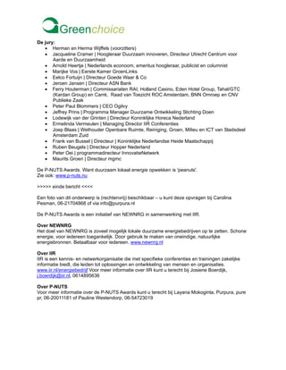 De jury:
• Herman en Herma Wijffels (voorzitters)
• Jacqueline Cramer | Hoogleraar Duurzaam innoveren, Directeur Utrecht Centrum voor
Aarde en Duurzaamheid
• Arnold Heertje | Nederlands econoom, emeritus hoogleraar, publicist en columnist
• Marijke Vos | Eerste Kamer GroenLinks
• Eelco Fortuijn | Directeur Goede Waar & Co
• Jeroen Jansen | Directeur ASN Bank
• Ferry Houterman | Commissariaten RAI, Holland Casino, Eden Hotel Group, Tahal/GTC
(Kardan Group) en Carré, Raad van Toezicht ROC Amsterdam, BNN Omroep en CNV
Publieke Zaak
• Peter Paul Blommers | CEO Ogilvy
• Jeffrey Prins | Programma Manager Duurzame Ontwikkeling Stichting Doen
• Lodewijk van der Grinten | Directeur Koninklijke Horeca Nederland
• Ermelinda Vermeulen | Managing Director IIR Conferenties
• Joep Blaas | Wethouder Openbare Ruimte, Reiniging, Groen, Milieu en ICT van Stadsdeel
Amsterdam Zuid
• Frank van Bussel | Directeur | Koninklijke Nederlandse Heide Maatschappij
• Ruben Beugels | Directeur Hopper Nederland
• Peter Oei | programmadirecteur InnovatieNetwerk
• Maurits Groen | Directeur mgmc
De P-NUTS Awards. Want duurzaam lokaal energie opwekken is 'peanuts'.
Zie ook: www.p-nuts.nu
>>>>> einde bericht <<<<
Een foto van dit onderwerp is (rechtenvrij) beschikbaar – u kunt deze opvragen bij Carolina
Pesman, 06-21704868 of via info@purpura.nl
De P-NUTS Awards is een initiatief van NEWNRG in samenwerking met IIR.
Over NEWNRG
Het doel van NEWNRG is zoveel mogelijk lokale duurzame energiebedrijven op te zetten. Schone
energie, voor iedereen toegankelijk. Door gebruik te maken van oneindige, natuurlijke
energiebronnen. Betaalbaar voor iedereen. www.newnrg.nl
Over IIR
IIR is een kennis- en netwerkorganisatie die met specifieke conferenties en trainingen zakelijke
informatie biedt, die leiden tot oplossingen en ontwikkeling van mensen en organisaties.
www.iir.nl/energiebedrijf Voor meer informatie over IIR kunt u terecht bij Josiene Boerdijk,
j.boerdijk@iir.nl, 0614895636
Over P-NUTS
Voor meer informatie over de P-NUTS Awards kunt u terecht bij Layana Mokoginta, Purpura, pure
pr, 06-20011181 of Pauline Westendorp, 06-54723019
 
