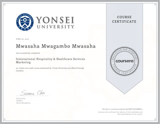 EDUCA
T
ION FOR EVE
R
YONE
CO
U
R
S
E
C E R T I F
I
C
A
TE
COURSE
CERTIFICATE
JUNE 26, 2016
Mwasaha Mwagambo Mwasaha
International Hospitality & Healthcare Services
Marketing
an online non-credit course authorized by Yonsei University and offered through
Coursera
has successfully completed
Sunmee Choi
Professor
Service Management
Verify at coursera.org/verify/QSTC63T6MEF4
Coursera has confirmed the identity of this individual and
their participation in the course.
 