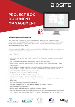 PROJECT BOX
DOCUMENT
MANAGEMENT
Links personal documents such as training records, certiﬁcates and passports to the individual
operatives.
Fully automated control for the veriﬁcation of 'right to work' documents.
Check status of operatives at the touch of a button: such as RAMs, Hot work permits, LOLER
inspections etc.
Secure document storage for all your information: such as tenders, reports, project documents,
contracts, RFIs, submittals, schedules, drawings, project ﬁnances, emails and contacts etc.
Access information instantly from anywhere, anytime.
Flexible role based permissions and access rights.
Scalable to any construction project or organization.
Enhance communication and collaboration between teams.
Engenders a team spirit and an open working environment across multiple sites which enhances
productivity.
Built in version control creates a robust audit trail.
Find what you are looking for, edit, save and share at the touch of a button
User friendly and intuitive interface.
Improve Health and Safety through enhanced document control.
Workﬂows designed speciﬁcally for the construction industry, including automated email triggers
ensure documents are approved by relevant personnel and the creation of a robust audit trail.
System Features
With its seamless integration to Biosite Access Control System, Project Box delivers all the
functionality you would expect from a standard Document Management solution, with the added
beneﬁt of linking personal documents, such as training records, certiﬁcates and passports, to
individual operatives unique proﬁle.
The secure cloud based Document Management enhances collaboration and communication whilst
improving control and reducing corporate risk.
Secure – Intelligent – Collaborative
 