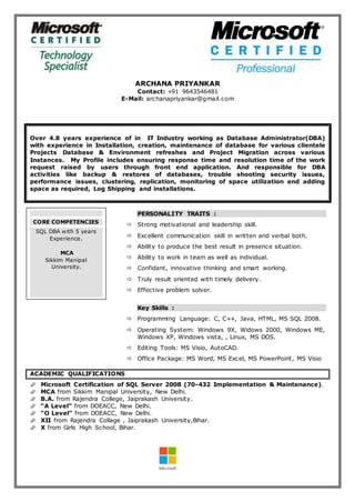 ARCHANA PRIYANKAR
Contact: +91 9643546481
E-Mail: archanapriyankar@gmail.com
Over 4.8 years experience of in IT Industry working as Database Administrator(DBA)
with experience in Installation, creation, maintenance of database for various clientele
Projects Database & Environment refreshes and Project Migration across various
Instances. My Profile includes ensuring response time and resolution time of the work
request raised by users through front end application. And responsible for DBA
activities like backup & restores of databases, trouble shooting security issues,
performance issues, clustering, replication, monitoring of space utilization and adding
space as required, Log Shipping and installations.
PERSONALITY TRAITS :
 Strong motivational and leadership skill.
 Excellent communication skill in written and verbal both.
 Ability to produce the best result in presence situation.
 Ability to work in team as well as individual.
 Confidant, innovative thinking and smart working.
 Truly result oriented with timely delivery.
 Effective problem solver.
Key Skills :
 Programming Language: C, C++, Java, HTML, MS SQL 2008.
 Operating System: Windows 9X, Widows 2000, Windows ME,
Windows XP, Windows vista, , Linux, MS DOS.
 Editing Tools: MS Visio, AutoCAD.
 Office Package: MS Word, MS Excel, MS PowerPoint, MS Visio
ACADEMIC QUALIFICATIONS
 Microsoft Certification of SQL Server 2008 (70-432 Implementation & Maintenance).
 MCA from Sikkim Manipal University, New Delhi.
 B.A. from Rajendra College, Jaiprakash University.
 “A Level” from DOEACC, New Delhi.
 “O Level” from DOEACC, New Delhi.
 XII from Rajendra Collage , Jaiprakash University,Bihar.
 X from Girls High School, Bihar.
CORE COMPETENCIES
SQL DBA with 5 years
Experience.
MCA
Sikkim Manipal
University.
 