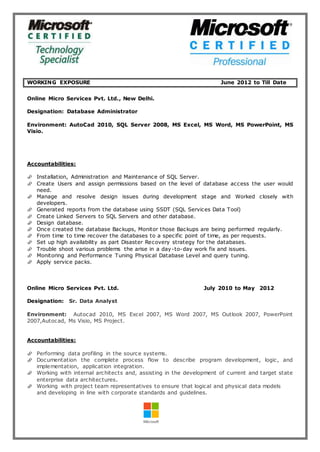 WORKING EXPOSURE June 2012 to Till Date
Online Micro Services Pvt. Ltd., New Delhi.
Designation: Database Administrator
Environment: AutoCad 2010, SQL Server 2008, MS Excel, MS Word, MS PowerPoint, MS
Visio.
Accountabilities:
 Installation, Administration and Maintenance of SQL Server.
 Create Users and assign permissions based on the level of database access the user would
need.
 Manage and resolve design issues during development stage and Worked closely with
developers.
 Generated reports from the database using SSDT (SQL Services Data Tool)
 Create Linked Servers to SQL Servers and other database.
 Design database.
 Once created the database Backups, Monitor those Backups are being performed regularly.
 From time to time recover the databases to a specific point of time, as per requests.
 Set up high availability as part Disaster Recovery strategy for the databases.
 Trouble shoot various problems the arise in a day-to-day work fix and issues.
 Monitoring and Performance Tuning Physical Database Level and query tuning.
 Apply service packs.
Online Micro Services Pvt. Ltd. July 2010 to May 2012
Designation: Sr. Data Analyst
Environment: Autocad 2010, MS Excel 2007, MS Word 2007, MS Outlook 2007, PowerPoint
2007,Autocad, Ms Visio, MS Project.
Accountabilities:
 Performing data profiling in the source systems.
 Documentation the complete process flow to describe program development, logic, and
implementation, application integration.
 Working with internal architects and, assisting in the development of current and target state
enterprise data architectures.
 Working with project team representatives to ensure that logical and physical data models
and developing in line with corporate standards and guidelines.
 
