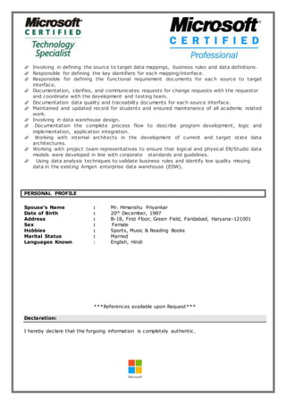 Involving in defining the source to target data mappings, business rules and data definitions.
 Responsible for defining the key identifiers for each mapping/interface.
 Responsible for defining the functional requirement documents for eac h source to target
interface.
 Documentation, clarifies, and communicates requests for change requests with the requestor
and coordinate with the development and testing team.
 Documentation data quality and traceability documents for each source interface.
 Maintained and updated record for students and ensured maintenance of all academic related
work.
 Involving in data warehouse design.
 Documentation the complete process flow to describe program development, logic and
implementation, application integration.
 Working with internal architects in the development of current and target state data
architectures.
 Working with project team representatives to ensure that logical and physical ER/Studio data
models were developed in line with corporate standards and guidelines.
 Using data analysis techniques to validate business rules and identify low quality missing
data in the existing Amgen enterprise data warehouse (EDW).
PERSONAL PROFILE
Spouse’s Name : Mr. Himanshu Priyankar
Date of Birth : 20th December, 1987
Address : B-18, First Floor, Green Field, Faridabad, Haryana-121001
Sex : Female
Hobbies : Sports, Music & Reading Books
Marital Status : Married
Languages Known : English, Hindi
***References available upon Request***
Declaration:
I hereby declare that the forgoing information is completely authentic.
 