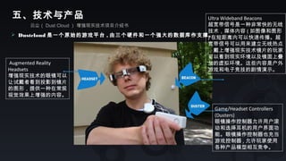 云尘（ Dust Cloud ） 增强现实技术项目介绍书
五、技术与产品
 Dustcloud 是一个原始的游戏平台 , 由三个硬件和一个强大的数据库作支撑。
Game/Headset Controllers
(Dusters)
眼镜操作控制器允许用户滚
动和选择耳机的用户界面功
能。眼镜操作控制器也充当
游戏控制器 , 允许玩家使用
各种产品模型相互竞争。
Ultra Wideband Beacons
超宽带信号是一种非常快的无线
技术，媒体内容 ( 如图像和图形
) 在短距离内可以快速传播。超
宽带信号可以用来建立无线热点
，戴上增强现实技术镜片的玩家
可以看到现实环境以及镜面上叠
加的虚拟环境。这些内容是户外
游戏和电子竞技的剧情演示。
Augmented Reality
Headsets
增强现实技术的眼镜可以
让试戴者看到投影到镜片
的图形，提供一种在常规
视觉效果上增强的内容。
 