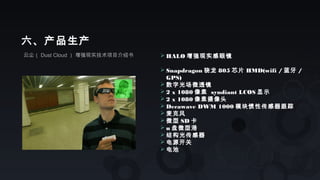 云尘（ Dust Cloud ） 增强现实技术项目介绍书
六、产品生产
 HALO 增强现实感眼镜
 Snapdragon 骁龙 805 芯片 HMD(wifi / 蓝牙 /
GPS)
 数字光场微透镜
 2 x 1080 像素 syndiant LCOS 显示
 2 x 1080 像素摄像头
 Decawave DWM 1000 模块惯性传感器跟踪
 麦克风
 微型 SD 卡
 u 盘微型港
 结构光传感器
 电源开关
 电池
 