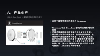 云尘（ Dust Cloud ） 增强现实技术项目介绍书
六、产品生产
 应用于超宽带信标网络区的 Strasmax
 Strasmax 专为 Dustcloud 游戏所定制灯塔设计
规范
 便携式局域网服务器来接收和存储游戏数据。
 超宽频允许耳机传播短程 , 快速的视觉数据 , 使
得呈现丰富的流媒体和图形。目标是让当地社
区户外玩家设置自己的基于“增强现实感”技术的
游戏区在他们的社区。人口稠密的城市为理想
的推广地，第一以“增强现实感”技术手机 / 平板
电脑推广，然后进行 AR 眼镜推广。
 