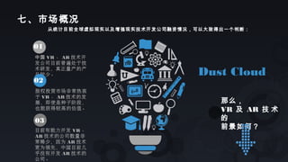 从统计目前全球虚拟现实以及增强现实技术开发公司融资情况，可以大致得出一个判断：
01
中国 VR 、 AR 技术开
发公司目前普遍处于技
术研发，真正量产的产
品较少。
02
股权投资市场非常热衷
于 VR 、 AR 技术的发
展，即使是种子阶段，
也能获得较高的估值。
03
目前有能力开发 VR 、
AR 技术的公司数量非
常稀少，因为 AR 技术
更为领先，中国目前几
乎没有开发 AR 技术的
公司。
Dust Cloud
那么，
VR 及 AR 技 术
的
前景如何？
七、市场概况
 
