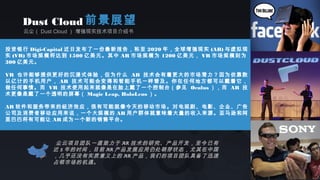 云尘（ Dust Cloud ） 增强现实技术项目介绍书
Dust Cloud 前景展望
投资银行 Digi-Capital 近日发布了一份最新报告，称至 2020 年，全球增强现实 (AR) 与虚拟现
实 (VR) 市场规模将达到 1500 亿美元。其中 AR 市场规模为 1200 亿美元， VR 市场规模则为
300 亿美元。
VR 也许能够提供更好的沉浸式体验，但为什么 AR 技术会有着更大的市场潜力？因为依靠数
以亿计的手机用户， AR 技术可能会变得和智能手机一样普及。你在任何地方都可以戴着它，
做任何事情。而 VR 技术使用起来就像是在脸上戴了一个控制台（参见 Oculus ），而 AR 技
术更像是戴了一个透明的屏幕（ Magic Leap, HoloLens ）。
AR 软件和服务带来的经济效应，很有可能就像今天的移动市场。对电视剧、电影、企业、广告
公司及消费者移动应用来说，一个大规模的 AR 用户群体就意味着大量的收入来源。亚马逊和阿
里巴巴将有可能让 AR 成为一个新的销售平台。
尘云项目团队一直致力于 AR 技术的研究、产品开发，至今已有
近 5 年的时间，目前 AR 产品发展应用仍处萌芽状态，尤其在中国
，几乎还没有实质意义上的 AR 产品，我们的项目团队具备了迅速
占领市场的机遇。
 