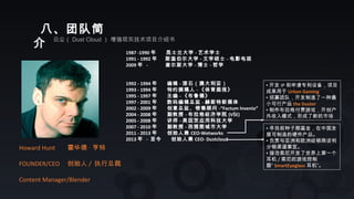 八、团队简
介 云尘（ Dust Cloud ） 增强现实技术项目介绍书
Howard Hunt 霍华德 · 亨特
FOUNDER/CEO 创始人 / 执行总裁
Content Manager/Blender
1987 -1990 年 昆士兰大学 - 艺术学士
1991 - 1992 年 斯温伯尔大学 - 文学硕士 - 电影电视 　
2009 年 - 查尔斯大学 - 博士 - 哲学
1992 - 1994 年 编辑 - 滚石（澳大利亚）　
1993 - 1994 年 特约撰稿人 - 《体育画报》 　　
1995 - 1997 年 主编 - 《布鲁德》
1997 - 2001 年 数码编辑总监 - 赫斯特新媒体
2002 - 2009 年 创意总监、销售顾问 -“Factum Invenio”
2004 - 2008 年 副教授 - 布拉格经济学院 (VŠE)
2005 - 2008 年 讲师 - 美因茨应用科技大学
2007 - 2010 年 副教授 - 西雅图城市大学
2011 - 2013 年 创始人兼 CEO-Wetworks
2013 年 - 至今 创始人兼 CEO- Dustcloud
• 开发 IP 和申请专利设备，项目
成果用于 Urban Gaming 　
• 招募团队，开发制造了一种最
小可行产品 the Duster 　
• 制作布拉格付费游戏，开创户
外收入模式，形成了新的市场
• 寻找前种子期基金，在中国发
展可制造的硬件产品。
• 负责与亚洲和欧洲经销商谈判
分销渠道事宜。
• 接洽索尼开发了世界上第一个
耳机 / 索尼的游戏控制
器“ SmartEyeglass 耳机”。
 
