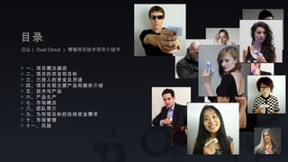 云尘（ Dust Cloud ） 增强现实技术项目介绍书
目录
 一、项目概况描述
 二、项目的宗旨和目标
 三、已投入的资金及用途
 四、项目目前主要产品和服务介绍
 五、技术与产品
 六、产品生产
 七、市场概况
 八、团队简介
 九、为实现目标的扶持资金需求
 十、市场营销
 十一、风险
 