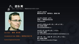 八、团队简
介 云尘（ Dust Cloud ） 增强现实技术项目介绍书
Ota Fejfar 奥塔 . 菲吉塔
FOUNDER/VP ENG 创始人 / 首席技术执行官
Control Engineer/Inventor
2004 年 -2009 年
捷克科技大学 - 理学硕士 - 控制工程
2013 年 8 月至今 (2 年）
创始人 / 首席技术执行官
The Dustcloud
2010 年 9 月到 2013 年 7 月（ 2 年 11 个月）
嵌入系统工程师
2N TELEKOMUNIKACE a.s. -
2010 年 2 月 -2010 年 8 月（ 7 个月）
PLC 系统工程师
atx - technická kancelář pro komplexní automatizaci, s.r.o.
2007 年 7 月 – 2008 年 8 月 (1 年 2 个月 )
嵌入系统工程师
Czech Technical University in Prague
 