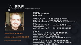 八、团队简
介 云尘（ Dust Cloud ） 增强现实技术项目介绍书
Vladimír Scoupý 弗拉基米尔
ANDROID DEVELOPER 安卓开发工程师
C++/Java/ 4 apps released
2007-2012
应用信息学（工程师学位）
赫拉德茨大学
2014 年 10 月 - 至今 安卓开发工程师 在 Dustcloud
2012 年 7 月 - 至今 安卓开发工程师 在 Freelancer
2012 年 1 月 -2012 年 11 月 JAVA 程序员 在 Generali Development
s.r.o.
2009 年 8 月 -2011 年 12 月 Lotus Notes 程序员 在 Generali
Development s.r.o.
2007 年 1 月 -2007 年 12 月 呼叫中心客服代表在佳信银行
所做项目：
Tasks Together （ 2013 年 12 月）：任务管理应用程序。
Who's Calling? （ 2013 年 1 月）：来电显示。
Bananas （ 2014 年 8 月）：最终通讯工具。
Voda pro Kamerun （ 2014 年 3 月）：支持应用程序“ Voda pro
Kamerun” 。
BoardGamer （ 2014 年 2 月）：棋盘游戏数据库浏览器。
Where's My Money? （ 2013 年 1 月）：每日收入 / 费用追踪。
Activities （ 2013 年 3 月）：排队游戏。
 