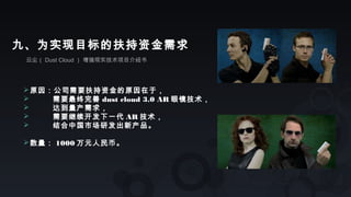 云尘（ Dust Cloud ） 增强现实技术项目介绍书
九、为实现目标的扶持资金需求
原因：公司需要扶持资金的原因在于，
 需要最终完善 dust cloud 3.0 AR 眼镜技术，
 达到量产需求，
 需要继续开发下一代 AR 技术，
 结合中国市场研发出新产品。
数量： 1000 万元人民币。
 