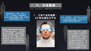 十、市场营销
1 、已有产品的销售：
AR 移动端社交平台
通过推进线上（聊天、展示）、
线下（互动游戏）活动相结合，
打造出有特色的健康、青春、时尚的
新型移动端社交平台。
硬件端：硬件设备包括一款外接
AR 发射设备 dusters 、一款可穿
戴 AR 外设眼镜、一款使用低耗
能蓝牙技术的定位接受、反馈信
号系统  beacons 。通过与 APP
系统连接，用户可以与周边同时
使用 APP 系统的人群进行脱离
传统手机互联网模式的互动交流
。
前期市场推广阶段，即突出
我们产品首款 AR 移动端社
交平台的特性。因为线上、
线下相结合的特点，我们的
社交平台可定位为区域性、
小范围的社交传媒工具，提
倡的是用户面对面交流，结
合使用我们的硬件设备，还
可以在公共用地匮乏的都市
，实时开展有趣的户外活动
。
APP （软件端）：用户可在 APP 系统
上上传照片及发布信息，并实时发现
、连接周边使用该系统的用户。
云尘（ Dust Cloud ） 增强现实技术项目介绍书
 