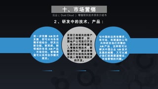 十、市场营销
2 、研发中的技术、产品：
进一步完善 AR 技术
发展，即可以与各项
需求相结合，研发出
新功能、新系统、新
领域的各项 AR 产品
，市场空间、营销渠
道可以采用合作模式
推进。
目前已有相关的客户
提出订制需求，如：
房地产公司进行开发
、展示时非常希望引
入增强实境技术，新
能源汽车厂家非常希
望进行在前挡风玻璃
中嵌入增强实境技术
的开发。
与中国的这类有需求、
有市场、有渠道的公司
共同研发他们所需的
AR 产品，这样既可以
解决中国企业 AR 技术
发展的难题，又可以减
少我们前期渠道铺设、
市场营销的问题。
云尘（ Dust Cloud ） 增强现实技术项目介绍书
 