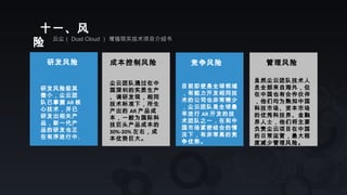 研发风险 成本控制风险
尘云团队通过在中
国深圳的实质生产
、调研发现，相同
技术标准下，所生
产出的 AR 产品成
本，一般为国际科
技巨头产品成本的
30%-20% 左右，成
本优势巨大。
研发风险极其
微小，尘云团
队已掌握 AR 核
心技术，并已
研发出相关产
品，新一代产
品的研发也正
在有序进行中。
十一、风
险 云尘（ Dust Cloud ） 增强现实技术项目介绍书
竞争风险
目前即使是全球领域
，有能力开发相同技
术的公司也非常稀少
，尘云团队是全球最
早进行 AR 开发的技
术团队之一，在和中
国市场紧密结合的情
况下，有非常高的竞
争优势。
管理风险
虽然尘云团队技术人
员全部来自海外，但
在中国也有合作伙伴
，他们均为熟知中国
科技市场、资本市场
的优秀科技界、金融
界人士，他们将主要
负责尘云项目在中国
的日常运营，最大程
度减少管理风险。
 