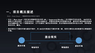 云尘（ Dust Cloud ） 增强现实技术项目介绍书
一、项目概况描述
 云尘（ Dust cloud ）项目旨在增强现实技术即 AR （ Augmented Reality ）在中国的开发及应用。 AR 技术也
被称之为混合现实，人机互动技术。它通过电脑技术，将虚拟的信息应用到真实世界，真实的环境和虚拟的物体
实时地叠加到了同一个画面或空间，它不仅展现了真实世界的信息 , 而且将虚拟的信息同时显示出来，两种信息
相互补充、叠加。
 混合现实介于真实环境与虚拟环境中，而 AR 技术更接近于真实环境一端，利用计算机生成的数据可以增强真实
环境。
真实环境 虚拟环境
混合现实
增强现实 增强虚拟
 