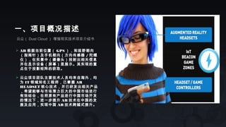 云尘（ Dust Cloud ） 增强现实技术项目介绍书
一、项目概况描述
 AR 根据当前位置（ GPS ），和视野朝向
（指南针）及手机朝向（方向传感器 / 陀螺
仪），在实景中（摄像头）投射出相关信息
并在显示设备（屏幕）里展示。其实现的重
点在于投影矩阵的获取。
 云尘项目团队主要技术人员均来自海外，均
为 IT 领域知名工程师，已掌握 AR
HEADSET 核心技术，并已研发出相关产品
，希望能够与市场潜力巨大的中国市场进行
有效结合，在将原有产品进行中国市场开发
的情况下，进一步提升 AR 技术在中国的发
展及应用，实现中国 AR 技术跨越式提升。
 