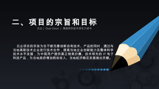 云尘（ Dust Cloud ） 增强现实技术项目介绍书
二、项目的宗旨和目标
云尘项目的宗旨为在不断完善创新自有技术、产品的同时，通过与
当地高新技术企业进行技术合作，提高当地企业创新能力及整体科学
技术水平发展，为中国用户提供真正物美价廉、技术领先的 IT 电子
科技产品，为当地政府增加税收收入、当地经济稳定发展做出贡献。
 