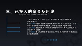 云尘（ Dust Cloud ） 增强现实技术项目介绍书
三、已投入的资金及用途
云尘项目已投入 2000 万元人民币进行技术及产品的开发。
主要用途为：
1. 于 2011 年捷克布拉格开始研发第一个 AR 社交互动产品，结合了
GPS 追踪和控制器的创意技术，该阶段主要解决技术问题；
2. 于 2013 年内研发出一个软硬件结合 antenna 解决方案及产品，
云尘 1.0 产品面世。
3. 于 2014 年 10 月继续进行云尘 2.0 产品相关技术的完善及云尘
3.0 技术的研发。
 