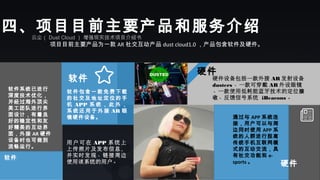 云尘（ Dust Cloud ） 增强现实技术项目介绍书
项目目前主要产品为一款 AR 社交互动产品 dust cloud1.0 ，产品包含软件及硬件。
四、项目目前主要产品和服务介绍
软件
软件包含一款免费 下载
的社交及地 址定位的手
机 APP 系 统 ， 此 外 ，
系 统 还 用 于 外 接 AR 眼
镜硬件设备。
软件
用 户 可 在 APP 系 统 上
上传照片及发布信息，
并实时发现、链接周边
使用该系统的用户。
通过与 APP 系统连
接，用户可以与周
边同时使用 APP 系
统的人群进行脱离
传统手机互联网模
式的互动交流，具
有社交功能和 e-
sports 。
硬件设备包括一款外接 AR 发射设备
dusters 、一款可穿戴 AR 外设眼镜
、一款使用低耗能蓝牙技术的定位接
收、反馈信号系统  iBeacons 。
软件系统已进行
深度技术优化，
并经过海外顶尖
美工团队进行界
面设计，有着良
好的稳定性和友
好精美的互动界
面，外接 AR 硬件
设备时也可做到
流畅运行。
硬件
硬件
 
