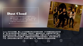 Dust Cloud
目前云尘项目所研发线下互动程序已加入
APP 系统功能，办公室内的白领，或者青年
人，在将硬件设备连接上 APP 系统后，即
可进行线下的射击游戏互动。
Dusters 可作为发射器，戴上 AR 外设眼镜后将会呈现现实场景，并于眼镜里投射出相关信
息，用户即可实时进行线下互动游戏，放松身心、锻炼身体之余，还能带来不同于线上
社交软件的社交体验，更易于增进用户之间的交流程度，并提升用户对 dust cloud 产品的
粘度。我们还可以针对市场需求，移植更多的软件与硬件设备相结合，研发出更多的 AR
产品，这种技术解决方案可以广泛运用于媒体广告、智能家居以及其他商业领域。
 