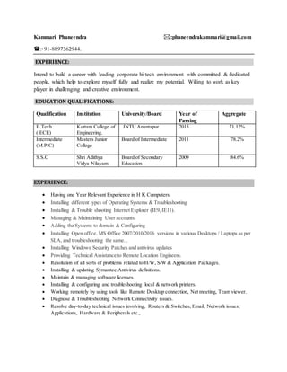 Kammari Phaneendra :phaneendrakammari@gmail.com
:+91-8897362944.
EXPERIENCE:
Intend to build a career with leading corporate hi-tech environment with committed & dedicated
people, which help to explore myself fully and realize my potential. Willing to work as key
player in challenging and creative environment.
EDUCATION QUALIFICATIONS:
Qualification Institution University/Board Year of
Passing
Aggregate
B.Tech
( ECE)
Kottam College of
Engineering.
JNTU Anantapur 2015 71.12%
Intermediate
(M.P.C)
Masters Junior
College
Board of Intermediate 2011 78.2%
S.S.C Shri Adithya
Vidya Nilayam
Board of Secondary
Education
2009 84.6%
EXPERIENCE:
 Having one Year Relevant Experience in H K Computers.
 Installing different types of Operating Systems & Troubleshooting
 Installing & Trouble shooting Internet Explorer (IE9, IE11).
 Managing & Maintaining User accounts.
 Adding the Systems to domain & Configuring
 Installing Open office, MS Office 2007/2010/2016 versions in various Desktops / Laptops as per
SLA, and troubleshooting the same. .
 Installing Windows Security Patches and antivirus updates
 Providing Technical Assistance to Remote Location Engineers.
 Resolution of all sorts of problems related to H/W, S/W & Application Packages.
 Installing & updating Symantec Antivirus definitions.
 Maintain & managing software licenses.
 Installing & configuring and troubleshooting local & network printers.
 Working remotely by using tools like Remote Desktop connection, Net meeting, Team viewer.
 Diagnose & Troubleshooting Network Connectivity issues.
 Resolve day-to-day technical issues involving, Routers & Switches, Email, Network issues,
Applications, Hardware & Peripherals etc.,
 