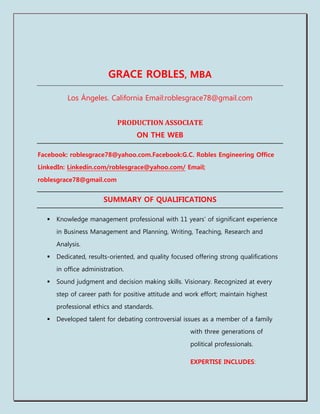GRACE ROBLES, MBA 
Los Ángeles. California Email:roblesgrace78@gmail.com 
PRODUCTION ASSOCIATE 
ON THE WEB 
Facebook: roblesgrace78@yahoo.com.Facebook:G.C. Robles Engineering Office 
LinkedIn: Linkedin.com/roblesgrace@yahoo.com/ Email; 
roblesgrace78@gmail.com 
SUMMARY OF QUALIFICATIONS 
 Knowledge management professional with 11 years’ of significant experience 
in Business Management and Planning, Writing, Teaching, Research and 
Analysis. 
 Dedicated, results-oriented, and quality focused offering strong qualifications 
in office administration. 
 Sound judgment and decision making skills. Visionary. Recognized at every 
step of career path for positive attitude and work effort; maintain highest 
professional ethics and standards. 
 Developed talent for debating controversial issues as a member of a family 
with three generations of 
political professionals. 
EXPERTISE INCLUDES: 
 