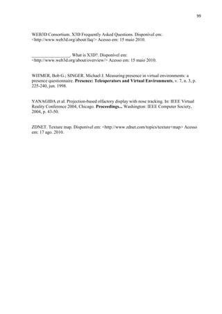 99
WEB3D Consortium. X3D Frequently Asked Questions. Disponível em:
<http://www.web3d.org/about/faq/> Acesso em: 15 maio 2010.
_________________. What is X3D?. Disponível em:
<http://www.web3d.org/about/overview/> Acesso em: 15 maio 2010.
WITMER, Bob G.; SINGER. Michael J. Measuring presence in virtual environments: a
presence questionnaire. Presence: Teleoperators and Virtual Environments, v. 7, n. 3, p.
225-240, jun. 1998.
YANAGIDA et al. Projection-based olfactory display with nose tracking. In: IEEE Virtual
Reality Conference 2004, Chicago. Proceedings... Washington: IEEE Computer Society,
2004, p. 43-50.
ZDNET. Texture map. Disponível em: <http://www.zdnet.com/topics/texture+map> Acesso
em: 17 ago. 2010.
 