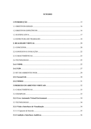 12
SUMÁRIO
1 INTRODUÇÃO ...................................................................................................................15
1.1 OBJETIVOS GERAIS .......................................................................................................16
1.2 OBJETIVOS ESPECÍFICOS .............................................................................................16
1.3 JUSTIFICATIVA...............................................................................................................17
1.4 ESTRUTURA DO TRABALHO.......................................................................................18
2. REALIDADE VIRTUAL...................................................................................................20
2.1 CONCEITOS......................................................................................................................20
2.2 CONTEXTO E EVOLUÇÃO ............................................................................................22
2.3 CARACTERÍSTICAS........................................................................................................23
2.4 TECNOLOGIAS ................................................................................................................25
2.4.1 VRML.............................................................................................................................25
2.4.2 X3D .................................................................................................................................27
2.5 RV EM AMBIENTES WEB..............................................................................................29
2.5.1 Second Life.....................................................................................................................30
2.5.2 MMOG ...........................................................................................................................31
3 IMERSÃO EM ABIENTES VIRTUAIS...........................................................................32
3.1 CARACTERÍSTICAS........................................................................................................33
3.2 EXEMPLOS.......................................................................................................................33
3.2.1 Cave Automatic Virtual Environment ........................................................................34
3.3 TECNOLOGIAS ................................................................................................................34
3.3.1 Visão e Interfaces de Visualização ...............................................................................34
3.3.1.1 Capacete de Imersão.....................................................................................................35
3.3.2 Audição e Interfaces Auditivas.....................................................................................36
 