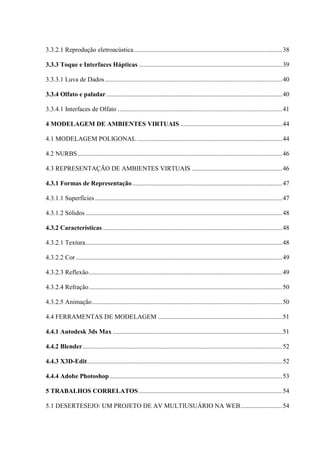 13
3.3.2.1 Reprodução eletroacústica............................................................................................38
3.3.3 Toque e Interfaces Hápticas .........................................................................................39
3.3.3.1 Luva de Dados..............................................................................................................40
3.3.4 Olfato e paladar .............................................................................................................40
3.3.4.1 Interfaces de Olfato ......................................................................................................41
4 MODELAGEM DE AMBIENTES VIRTUAIS ...............................................................44
4.1 MODELAGEM POLIGONAL ..........................................................................................44
4.2 NURBS...............................................................................................................................46
4.3 REPRESENTAÇÃO DE AMBIENTES VIRTUAIS ........................................................46
4.3.1 Formas de Representação.............................................................................................47
4.3.1.1 Superfícies ....................................................................................................................47
4.3.1.2 Sólidos ..........................................................................................................................48
4.3.2 Características ...............................................................................................................48
4.3.2.1 Textura..........................................................................................................................48
4.3.2.2 Cor ................................................................................................................................49
4.3.2.3 Reflexão........................................................................................................................49
4.3.2.4 Refração........................................................................................................................50
4.3.2.5 Animação......................................................................................................................50
4.4 FERRAMENTAS DE MODELAGEM .............................................................................51
4.4.1 Autodesk 3ds Max .........................................................................................................51
4.4.2 Blender............................................................................................................................52
4.4.3 X3D-Edit.........................................................................................................................52
4.4.4 Adobe Photoshop...........................................................................................................53
5 TRABALHOS CORRELATOS.........................................................................................54
5.1 DESERTESEJO: UM PROJETO DE AV MULTIUSUÁRIO NA WEB..........................54
 