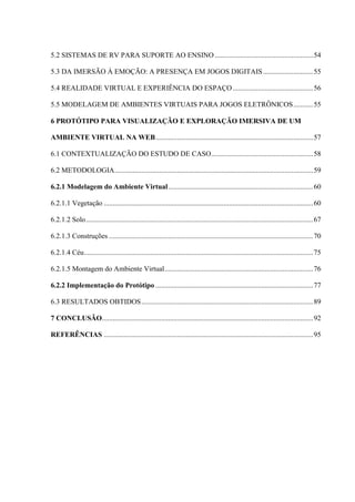 14
5.2 SISTEMAS DE RV PARA SUPORTE AO ENSINO.......................................................54
5.3 DA IMERSÃO À EMOÇÃO: A PRESENÇA EM JOGOS DIGITAIS............................55
5.4 REALIDADE VIRTUAL E EXPERIÊNCIA DO ESPAÇO.............................................56
5.5 MODELAGEM DE AMBIENTES VIRTUAIS PARA JOGOS ELETRÔNICOS...........55
6 PROTÓTIPO PARA VISUALIZAÇÃO E EXPLORAÇÃO IMERSIVA DE UM
AMBIENTE VIRTUAL NA WEB........................................................................................57
6.1 CONTEXTUALIZAÇÃO DO ESTUDO DE CASO.........................................................58
6.2 METODOLOGIA...............................................................................................................59
6.2.1 Modelagem do Ambiente Virtual.................................................................................60
6.2.1.1 Vegetação .....................................................................................................................60
6.2.1.2 Solo...............................................................................................................................67
6.2.1.3 Construções ..................................................................................................................70
6.2.1.4 Céu................................................................................................................................75
6.2.1.5 Montagem do Ambiente Virtual...................................................................................76
6.2.2 Implementação do Protótipo ........................................................................................77
6.3 RESULTADOS OBTIDOS................................................................................................89
7 CONCLUSÃO......................................................................................................................92
REFERÊNCIAS .....................................................................................................................95
 