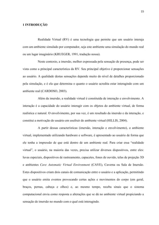 15
1 INTRODUÇÃO
Realidade Virtual (RV) é uma tecnologia que permite que um usuário interaja
com um ambiente simulado por computador, seja este ambiente uma simulação do mundo real
ou um lugar imaginário (KRUEGER, 1991, tradução nossa).
Neste contexto, a imersão, melhor expressada pela sensação de presença, pode ser
vista como a principal característica da RV. Seu principal objetivo é proporcionar sensações
ao usuário. A qualidade destas sensações depende muito do nível de detalhes proporcionado
pela simulação, e é ela que determina o quanto o usuário acredita estar interagindo com um
ambiente real (CARDOSO, 2003).
Além da imersão, a realidade virtual é constituída de interação e envolvimento. A
interação é a capacidade do usuário interagir com os objetos do ambiente virtual, de forma
realística e natural. O envolvimento, por sua vez, é um resultado da imersão e da interação, e
constitui a motivação do usuário em usufruir do ambiente virtual (HILLIS, 2004).
A partir dessas características (imersão, interação e envolvimento), o ambiente
virtual, implementado utilizando hardware e software, é apresentado ao usuário de forma que
ele tenha a impressão de que está dentro de um ambiente real. Para criar essa “realidade
virtual”, o usuário, na maioria das vezes, precisa utilizar diversos dispositivos, entre eles:
luvas especiais, dispositivos de rastreamento, capacetes, fones de ouvido, telas de projeção 3D
e ambientes Cave Automatic Virtual Environment (CAVE), Caverna ou Sala de Imersão.
Estes dispositivos criam dois canais de comunicação entre o usuário e a aplicação, permitindo
que o usuário emita eventos provocando certas ações e movimentos do corpo (em geral,
braços, pernas, cabeça e olhos) e, ao mesmo tempo, receba sinais que o sistema
computacional envia como resposta a alterações que se dá no ambiente virtual propiciando a
sensação de imersão no mundo com o qual está interagindo.
 