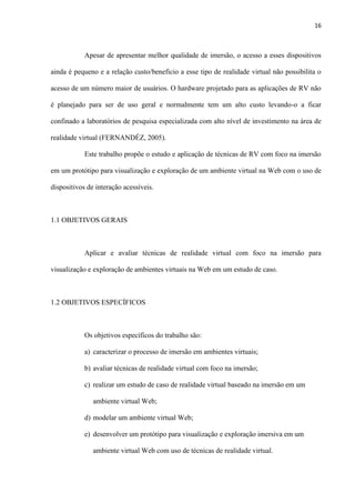 16
Apesar de apresentar melhor qualidade de imersão, o acesso a esses dispositivos
ainda é pequeno e a relação custo/beneficio a esse tipo de realidade virtual não possibilita o
acesso de um número maior de usuários. O hardware projetado para as aplicações de RV não
é planejado para ser de uso geral e normalmente tem um alto custo levando-o a ficar
confinado a laboratórios de pesquisa especializada com alto nível de investimento na área de
realidade virtual (FERNANDÉZ, 2005).
Este trabalho propõe o estudo e aplicação de técnicas de RV com foco na imersão
em um protótipo para visualização e exploração de um ambiente virtual na Web com o uso de
dispositivos de interação acessíveis.
1.1 OBJETIVOS GERAIS
Aplicar e avaliar técnicas de realidade virtual com foco na imersão para
visualização e exploração de ambientes virtuais na Web em um estudo de caso.
1.2 OBJETIVOS ESPECÍFICOS
Os objetivos específicos do trabalho são:
a) caracterizar o processo de imersão em ambientes virtuais;
b) avaliar técnicas de realidade virtual com foco na imersão;
c) realizar um estudo de caso de realidade virtual baseado na imersão em um
ambiente virtual Web;
d) modelar um ambiente virtual Web;
e) desenvolver um protótipo para visualização e exploração imersiva em um
ambiente virtual Web com uso de técnicas de realidade virtual.
 