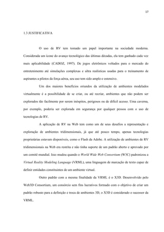 17
1.3 JUSTIFICATIVA
O uso de RV tem tomado um papel importante na sociedade moderna.
Considerada um ícone do avanço tecnológico das últimas décadas, ela tem ganhado cada vez
mais aplicabilidade (CADOZ, 1997). De jogos eletrônicos voltados para o mercado do
entretenimento até simulações complexas e ultra realísticas usadas para o treinamento de
aspirantes a pilotos da força aérea, seu uso tem sido amplo e ostensivo.
Um dos maiores benefícios oriundos da utilização de ambientes modelados
virtualmente é a possibilidade de se criar, ou até recriar, ambientes que não podem ser
explorados tão facilmente por serem inóspitos, perigosos ou de difícil acesso. Uma caverna,
por exemplo, poderia ser explorada em segurança por qualquer pessoa com o uso de
tecnologias de RV.
A aplicação de RV na Web tem como um de seus desafios a representação e
exploração de ambientes tridimensionais, já que até pouco tempo, apenas tecnologias
proprietárias estavam disponíveis, como o Flash da Adobe. A utilização de ambientes de RV
tridimensionais na Web era restrita e não tinha suporte de um padrão aberto e aprovado por
um comitê mundial. Isso mudou quando o World Wide Web Consortium (W3C) padronizou a
Virtual Reality Modeling Language (VRML), uma linguagem de marcação de texto capaz de
definir entidades constituintes de um ambiente virtual.
Outro padrão com a mesma finalidade da VRML é o X3D. Desenvolvido pelo
Web3D Consortium, um consórcio sem fins lucrativos formado com o objetivo de criar um
padrão robusto para a definição e troca de ambientes 3D, o X3D é considerado o sucessor da
VRML.
 