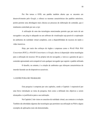 18
Por fim temos o O3D, um padrão também aberto que se encontra em
desenvolvimento pelo Google, e oferece as mesmas características dos padrões anteriores,
porém permite uma abordagem mais clássica ao processo de elaboração do conteúdo, que é
totalmente controlado por um script.
A utilização de uma das tecnologias mencionadas permite que por meio de um
navegador e um plug-in adequado ou um software de visualização seja possível a exploração
de ambientes de realidade virtual completos, com a disponibilidade de recursos de áudio e
vídeo imersivos.
Hoje, por meio dos esforços de órgãos e empresas como o World Wide Web
Consortium (W3C), o Web3D Consortium e o Google, têm-se à disposição várias tecnologias
para a utilização de recursos 3D na própria tela do navegador, e tem-se a garantia de que o
conteúdo apresentado será compatível com qualquer navegador que suporte o padrão utilizado.
O desafio, no entanto, é a criação de ambientes que ofereçam características de
imersão fazendo uso de dispositivos acessíveis.
1.4 ESTRUTURA DO TRABALHO
Esta pesquisa é composta por sete capítulos, sendo o Capítulo 1 responsável por
uma breve introdução ao tema da pesquisa, bem como a definição dos objetivos a serem
alcançados e a justificativa para a sua realização.
No Capítulo 2 são vistos os conceitos de realidade virtual, seu contexto e evolução.
Também são abordadas algumas das tecnologias que permitem sua utilização na Web e alguns
exemplos de aplicações reais são demonstradas.
 