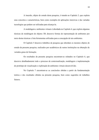 19
A imersão, objeto de estudo desta pesquisa, é tratada no Capítulo 3, que explora
seus conceitos e características, bem como exemplos de aplicações imersivas e das variadas
tecnologias que podem ser utilizadas para alcança-la.
A modelagem e ambientes virtuais é abordada no Capítulo 4, que explora algumas
técnicas de modelagem de objetos 3D, descreve formas de representação de ambientes por
meio destas técnicas e lista ferramentas utilizadas para a concepção de tais ambientes.
O Capítulo 5 descreve trabalhos de pesquisa que abordam os mesmos objetos de
estudo da presente pesquisa, realizados por acadêmicos de outras instituições na obtenção de
variados graus de formação.
Os resultados da presente pesquisa encontram-se relatados no Capítulo 6, que
descreve detalhadamente todo o processo de contextualização, modelagem e implementação
do protótipo de visualização e exploração de ambientes virtuais desenvolvido.
No Capítulo 7 encontram-se as conclusões obtidas a partir da fundamentação
teórica e dos resultados obtidos na presente pesquisa, bem como sugestões de trabalhos
futuros.
 