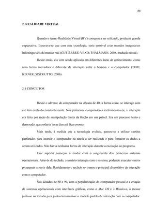 20
2. REALIDADE VIRTUAL
Quando o termo Realidade Virtual (RV) começou a ser utilizado, produziu grande
expectativa. Esperava-se que com esta tecnologia, seria possível criar mundos imaginários
indistinguíveis do mundo real (GUTIÉRREZ; VEXO; THALMANN, 2008, tradução nossa).
Desde então, ela vem sendo aplicada em diferentes áreas de conhecimento, como
uma forma inovadora e diferente de interação entre o homem e o computador (TORI;
KIRNER; SISCOUTTO, 2006).
2.1 CONCEITOS
Desde o advento do computador na década de 40, a forma como se interage com
ele tem evoluído constantemente. Nos primeiros computadores eletromecânicos, a interação
era feita por meio da manipulação direta da fiação em um painel. Era um processo lento e
demorado, que poderia levar dias até ficar pronto.
Mais tarde, à medida que a tecnologia evoluiu, passou-se a utilizar cartões
perfurados para instruir o computador na tarefa a ser realizada e para fornecer os dados a
serem utilizados. Não havia nenhuma forma de interação durante a execução do programa.
Esse aspecto começou a mudar com o surgimento dos primeiros sistemas
operacionais. Através do teclado, o usuário interagia com o sistema, podendo executar outros
programas a partir dele. Rapidamente o teclado se tornou o principal dispositivo de interação
com o computador.
Nas décadas de 80 e 90, com a popularização do computador pessoal e a criação
de sistemas operacionais com interfaces gráficas, como o Mac OS e o Windows, o mouse
junta-se ao teclado para juntos tornarem-se o modelo padrão de interação com o computador.
 