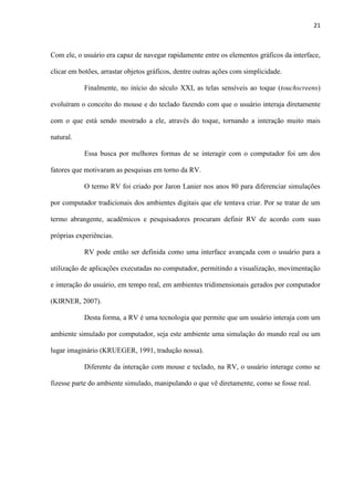 21
Com ele, o usuário era capaz de navegar rapidamente entre os elementos gráficos da interface,
clicar em botões, arrastar objetos gráficos, dentre outras ações com simplicidade.
Finalmente, no início do século XXI, as telas sensíveis ao toque (touchscreens)
evoluíram o conceito do mouse e do teclado fazendo com que o usuário interaja diretamente
com o que está sendo mostrado a ele, através do toque, tornando a interação muito mais
natural.
Essa busca por melhores formas de se interagir com o computador foi um dos
fatores que motivaram as pesquisas em torno da RV.
O termo RV foi criado por Jaron Lanier nos anos 80 para diferenciar simulações
por computador tradicionais dos ambientes digitais que ele tentava criar. Por se tratar de um
termo abrangente, acadêmicos e pesquisadores procuram definir RV de acordo com suas
próprias experiências.
RV pode então ser definida como uma interface avançada com o usuário para a
utilização de aplicações executadas no computador, permitindo a visualização, movimentação
e interação do usuário, em tempo real, em ambientes tridimensionais gerados por computador
(KIRNER, 2007).
Desta forma, a RV é uma tecnologia que permite que um usuário interaja com um
ambiente simulado por computador, seja este ambiente uma simulação do mundo real ou um
lugar imaginário (KRUEGER, 1991, tradução nossa).
Diferente da interação com mouse e teclado, na RV, o usuário interage como se
fizesse parte do ambiente simulado, manipulando o que vê diretamente, como se fosse real.
 